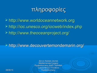 08/06/1508/06/15
Δίκτυο Assises JeunesΔίκτυο Assises Jeunes
Méditerrannée-ΓραφειοMéditerrannée-Γραφειο
Περιβαλλοντικης ΔΙΔΕ Γ'ΑΘΗΝΑ-Περιβαλλοντικης ΔΙΔΕ Γ'ΑΘΗΝΑ-
Ιωάννα Ντίνου ΥπεύθυνηΙωάννα Ντίνου Υπεύθυνη
ΠεριβαλλοντικήςΠεριβαλλοντικής
πληροφορίεςπληροφορίες
 http://www.worldoceannetwork.orghttp://www.worldoceannetwork.org
 http://ioc.unesco.org/iocweb/index.phphttp://ioc.unesco.org/iocweb/index.php
 http://www.theoceanproject.org/http://www.theoceanproject.org/
 http://www.decouvertemondemarin.org/http://www.decouvertemondemarin.org/
 