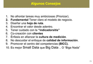 Algunos Consejos
1. No afrontar tareas muy ambiciosas (Priorizar).
2. Fundamental Tener claro el modelo de negocio.
3. Diseñar una hoja de ruta.
4. Encontrar el valor desde adentro.
5. Tener cuidado con la “indicadorsitis”
6. Co-creación con clientes
7. Énfasis en afianzar la cultura de medición.
8. No descuidar el enfoque de calidad de información.
9. Promover el centro del competencias (BICC).
10. Es mejor Small Data que Big Data .. O “Biga Nada”
26
 