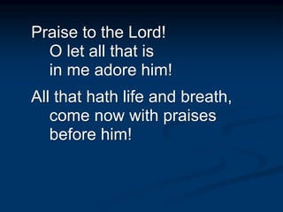 Praise to the Lord!
O let all that is
in me adore him!
All that hath life and breath,
come now with praises
before him!
 