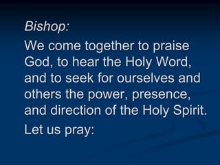 Bishop:
We come together to praise
God, to hear the Holy Word,
and to seek for ourselves and
others the power, presence,
and direction of the Holy Spirit.
Let us pray:
 