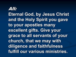 All:
Eternal God, by Jesus Christ
and the Holy Spirit you gave
to your apostles many
excellent gifts. Give your
grace to all servants of your
church, that we may with
diligence and faithfulness
fulfill our various ministries.
 