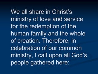 We all share in Christ’s
ministry of love and service
for the redemption of the
human family and the whole
of creation. Therefore, in
celebration of our common
ministry, I call upon all God’s
people gathered here:
 
