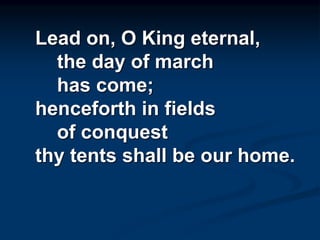 Lead on, O King eternal,
the day of march
has come;
henceforth in fields
of conquest
thy tents shall be our home.
 