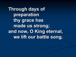 Through days of
preparation
thy grace has
made us strong;
and now, O King eternal,
we lift our battle song.
 