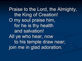 Praise to the Lord, the Almighty,
the King of Creation!
O my soul praise him,
for he is thy health
and salvation!
All ye who hear, now
to his temple draw near;
join me in glad adoration.
 