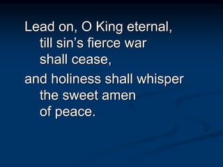 Lead on, O King eternal,
till sin’s fierce war
shall cease,
and holiness shall whisper
the sweet amen
of peace.
 