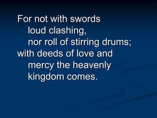 For not with swords
loud clashing,
nor roll of stirring drums;
with deeds of love and
mercy the heavenly
kingdom comes.
 