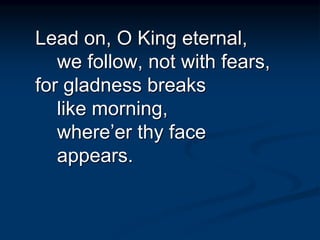 Lead on, O King eternal,
we follow, not with fears,
for gladness breaks
like morning,
where’er thy face
appears.
 