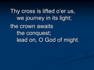 Thy cross is lifted o’er us,
we journey in its light;
the crown awaits
the conquest;
lead on, O God of might.
 