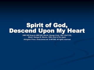 Spirit of God,
Descend Upon My Heart
UMH 500 Sung to UMH 698. Words: George Croly, 1867 (Gal.5:25),
Music: George W. Warren, 1894; (God of the Ages)
Abingdon Press. OneLicense.net E-801569. All rights reserved.
 