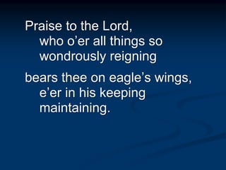 Praise to the Lord,
who o’er all things so
wondrously reigning
bears thee on eagle’s wings,
e’er in his keeping
maintaining.
 