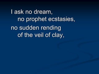 I ask no dream,
no prophet ecstasies,
no sudden rending
of the veil of clay,
 