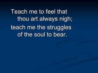 Teach me to feel that
thou art always nigh;
teach me the struggles
of the soul to bear.
 