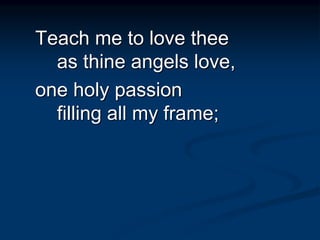 Teach me to love thee
as thine angels love,
one holy passion
filling all my frame;
 