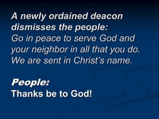 A newly ordained deacon
dismisses the people:
Go in peace to serve God and
your neighbor in all that you do.
We are sent in Christ’s name.
People:
Thanks be to God!
 
