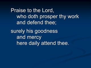 Praise to the Lord,
who doth prosper thy work
and defend thee;
surely his goodness
and mercy
here daily attend thee.
 