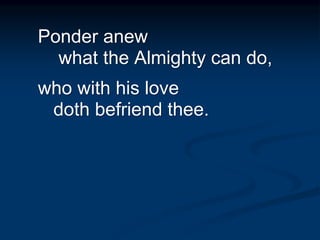 Ponder anew
what the Almighty can do,
who with his love
doth befriend thee.
 