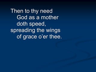 Then to thy need
God as a mother
doth speed,
spreading the wings
of grace o’er thee.
 