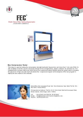 FEC
R
World Class Filter Testing Equipments
An ISO 9001 Certified Co.
This tester is used for testing the compression strength testing for big size box up to less then 1 mtr cube. With, it’s
also available to test the column compress strength of the corrugated box, plastic container, tin container etc. It is
equipped with a precise ball screw, which drives the compression platen steadily along the guide track to compress
the specimen. A high accurate load cell detects the compression signal via the analyses of the test program to
display the test results on the indicator.
Box Compression Tester
Sales Office: 9A, Gurudwara Road, Hari Vihar (Kakraula), Opp. Metro Poll No. 816,
New Delhi 110043 (INDIA).
Correspondence Address : Plot No. 35, K-1 Extn, Bank Wali Gali Gurudwara Road,
Mohan Garden, Uttam Nager, Delhi -110059.
Cell - 9811478874, 9811938703, 9212912990
E-mail - info@fecproduct.com/ inquiry_fec@yahoo.com
Website - www.fecproduct.com
 