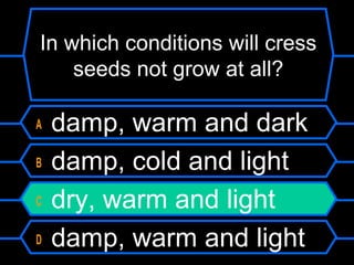 In which conditions will cress
seeds not grow at all?
A damp, warm and dark
B damp, cold and light
C dry, warm and light
D damp, warm and light
 