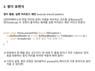 2. 람다 표현식
람다 활용: 실행 어라운드 패턴 (execute around pattern)
(데이터베이스의 파일 처리와 같은) 자원을 처리하는 코드를 설정(setup)과
정리(cleanup) 두 과정이 둘러싸는 형태를 실행 어라운드 패턴 이라고 부른다.
public static String processFile() throws IOException {
try(BufferedReader br = new BufferedReader(new FileReader("data.txt"))) {
return br.readLine(); // 실제 필요 작업 실행 코드
}
}
 파일에서 한 행을 읽는 코드이다. 한 번에 두 줄을 읽거나 자주 사용되는 단어
등을 반환하는 등의 처리를 하려면 어떻게 해야 할까?
 기존의 설정, 정리 과정은 재사용하고 processFile 메서드만 다른 동작으로 갈아
끼울 수 있다면?
 