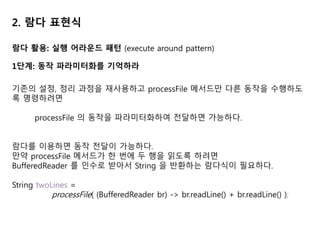 2. 람다 표현식
람다 활용: 실행 어라운드 패턴 (execute around pattern)
1단계: 동작 파라미터화를 기억하라
기존의 설정, 정리 과정을 재사용하고 processFile 메서드만 다른 동작을 수행하도
록 명령하려면
processFile 의 동작을 파라미터화하여 전달하면 가능하다.
람다를 이용하면 동작 전달이 가능하다.
만약 processFile 메서드가 한 번에 두 행을 읽도록 하려면
BufferedReader 를 인수로 받아서 String 을 반환하는 람다식이 필요하다.
String twoLines =
processFile( (BufferedReader br) -> br.readLine() + br.readLine() );
 