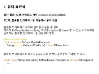 2. 람다 표현식
람다 활용: 실행 어라운드 패턴 (execute around pattern)
2단계: 함수형 인터페이스를 이용해서 동작 전달
함수형 인터페이스 자리에 람다를 사용할 수 있다.
따라서 BufferedReader -> String 과 IOException 을 throw 할 수 있는 시그니처와
일치하는 함수형 인터페이스를 만들어야 한다.
@FunctionalInterface
public interface BufferedReaderProcessor {
String process(BufferedReader br) throws IOException;
}
정의한 인터페이스를 다음의 processFile 메서드의 인수로 전달할 수 있다.
public static String processFile(BufferedReaderProcessor p) throws IOException{
// …
}
 