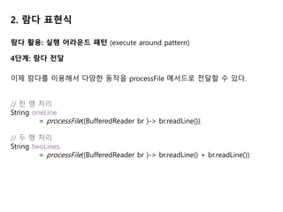 2. 람다 표현식
람다 활용: 실행 어라운드 패턴 (execute around pattern)
4단계: 람다 전달
이제 람다를 이용해서 다양한 동작을 processFile 메서드로 전달할 수 있다.
// 한 행 처리
String oneLine
= processFile((BufferedReader br )-> br.readLine());
// 두 행 처리
String twoLines
= processFile((BufferedReader br )-> br.readLine() + br.readLine());
 