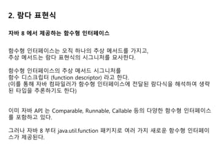 2. 람다 표현식
자바 8 에서 제공하는 함수형 인터페이스
함수형 인터페이스는 오직 하나의 추상 메서드를 가지고,
추상 메서드는 람다 표현식의 시그니처를 묘사한다.
함수형 인터페이스의 추상 메서드 시그니처를
함수 디스크립터 (function descriptor) 라고 한다.
(이를 통해 자바 컴파일러가 함수형 인터페이스에 전달된 람다식을 해석하여 생략
된 타입을 추론하기도 한다)
이미 자바 API 는 Comparable, Runnable, Callable 등의 다양한 함수형 인터페이스
를 포함하고 있다.
그러나 자바 8 부터 java.util.function 패키지로 여러 가지 새로운 함수형 인터페이
스가 제공된다.
 