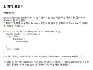 2. 람다 표현식
Predicate
java.util.function.Predicate<T> 인터페이스는 test 라는 추상메서드를 정의하고
Boolean 을 리턴한다.
T 형식의 객체를 사용하는 boolean 표현식이 필요한 상황에서 Predicate 인터페이
스 사용이 가능하다.
public static <T> List<T> filter(List<T> list, Predicate<T> p){
List<T> results = new ArrayList<>();
for(T s : list){
if( p.test(s)) {
results.add(s);
}
}
return results;
}
final List<String> startsWithL = friends.stream().filter(name -> name.startsWith(“L"));
 filter 의 인자는 Predicate 이고 전달된 람다식 name -> name.startsWith(“L") 는
컴파일러에 의해 Predicate 인터페이스의 구현체로 변환된다.
 