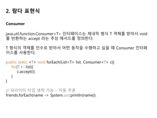 2. 람다 표현식
Consumer
java.util.function.Consumer<T> 인터페이스는 제네릭 형식 T 객체를 받아서 void
를 반환하는 accept 라는 추상 메서드를 정의한다.
T 형식의 객체를 인수로 받아서 어떤 동작을 수행하고 싶을 때 Consumer 인터페
이스를 사용한다.
public static <T> void forEach(List<T> list, Consumer<T> c){
for(T i : list){
c.accept(i);
}
}
// 파라미터 타입 생략 가능 – 자동 추론
friends.forEach(name -> System.out.println(name));
 