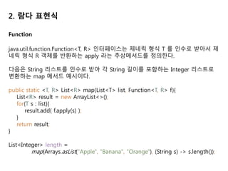2. 람다 표현식
Function
java.util.function.Function<T, R> 인터페이스는 제네릭 형식 T 를 인수로 받아서 제
네릭 형식 R 객체를 반환하는 apply 라는 추상메서드를 정의한다.
다음은 String 리스트를 인수로 받아 각 String 길이를 포함하는 Integer 리스트로
변환하는 map 메서드 예시이다.
public static <T, R> List<R> map(List<T> list, Function<T, R> f){
List<R> result = new ArrayList<>();
for(T s : list){
result.add( f.apply(s) );
}
return result;
}
List<Integer> length =
map(Arrays.asList("Apple", "Banana", "Orange"), (String s) -> s.length());
 