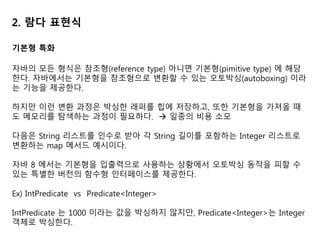 2. 람다 표현식
기본형 특화
자바의 모든 형식은 참조형(reference type) 아니면 기본형(pimitive type) 에 해당
한다. 자바에서는 기본형을 참조형으로 변환할 수 있는 오토박싱(autoboxing) 이라
는 기능을 제공한다.
하지만 이런 변환 과정은 박싱한 래퍼를 힙에 저장하고, 또한 기본형을 가져올 때
도 메모리를 탐색하는 과정이 필요하다.  일종의 비용 소모
다음은 String 리스트를 인수로 받아 각 String 길이를 포함하는 Integer 리스트로
변환하는 map 메서드 예시이다.
자바 8 에서는 기본형을 입출력으로 사용하는 상황에서 오토박싱 동작을 피할 수
있는 특별한 버전의 함수형 인터페이스를 제공한다.
Ex) IntPredicate vs Predicate<Integer>
IntPredicate 는 1000 이라는 값을 박싱하지 않지만, Predicate<Integer>는 Integer
객체로 박싱한다.
 