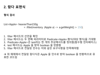 2. 람다 표현식
형식 검사
List<Apple> heavierThan150g
= filter(inventory, (Apple a) -> a.getWeight() > 150);
1. filter 메서드의 선언을 확인
2. filter 메서드는 두 번째 파라미터로 Predicate<Apple>형식(대상 형식)을 기대함
3. Predicate<Apple>은 test라는 한 개의 추상메서드를 정의함(함수형 인터페이스)
4. test 메서드는 Apple 을 받아 boolean 을 반환함
5. filter 메서드로 전달된 인수는 이와 같은 요구사항을 만족해야함
 위 예제에서 전달된 람다식은 Apple 을 인수로 받아 boolean 을 반환하므로 유
효한 코드임
 