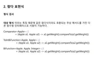 2. 람다 표현식
형식 검사
대상 형식 이라는 특징 때문에 같은 람다식이라도 호환되는 추상 메서드를 가진 다
른 함수형 인터페이스로 사용이 가능하다.
Comparator<Apple> c1
= (Apple a1, Apple a2) -> a1.getWeight().compareTo(a2.getWeight());
ToIntBiFunction<Apple, Apple> c2
= (Apple a1, Apple a2) -> a1.getWeight().compareTo(a2.getWeight());
BiFunction<Apple, Apple, Integer> c3
= (Apple a1, Apple a2) -> a1.getWeight().compareTo(a2.getWeight());
 