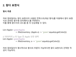 2. 람다 표현식
형식 추론
자바 컴파일러는 람다 표현식이 사용된 컨텍스트(대상 형식)를 이용해서 람다 표현
식과 관련된 함수형 인터페이스를 추론한다.
이를 통해 람다식의 코드를 좀 더 단순화할 수 있다.
List<Apple> greenApples
= filter(inventory, (Apple a) -> "green".equals(a.getColor()));
// 파라미터 a 의 Type 인 Apple 선언 생략
List<Apple> greenApples
= filter(inventory, a -> "green".equals(a.getColor()));
자바 컴파일러가 명시적으로 형식의 추론이 가능하다면 람다 표현식의 간략한 작
성이 가능하다.
 