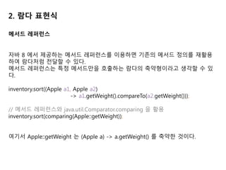 2. 람다 표현식
메서드 레퍼런스
자바 8 에서 제공하는 메서드 레퍼런스를 이용하면 기존의 메서드 정의를 재활용
하여 람다처럼 전달할 수 있다.
메서드 레퍼런스는 특정 메서드만을 호출하는 람다의 축약형이라고 생각할 수 있
다.
inventory.sort((Apple a1, Apple a2)
-> a1.getWeight().compareTo(a2.getWeight()));
// 메서드 레퍼런스와 java.util.Comparator.comparing 을 활용
inventory.sort(comparing(Apple::getWeight));
여기서 Apple::getWeight 는 (Apple a) -> a.getWeight() 를 축약한 것이다.
 