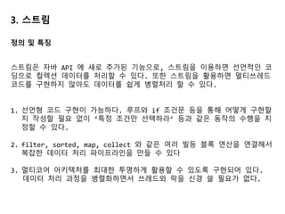 3. 스트림
스트림은 자바 API 에 새로 추가된 기능으로, 스트림을 이용하면 선언적인 코
딩으로 컬렉션 데이터를 처리할 수 있다. 또한 스트림을 활용하면 멀티쓰레드
코드를 구현하지 않아도 데이터를 쉽게 병렬처리 할 수 있다.
1. 선언형 코드 구현이 가능하다. 루프와 if 조건문 등을 통해 어떻게 구현할
지 작성할 필요 없이 ‘특정 조건만 선택하라’ 등과 같은 동작의 수행을 지
정할 수 있다.
2. filter, sorted, map, collect 와 같은 여러 빌등 블록 연산을 연결해서
복잡한 데이터 처리 파이프라인을 만들 수 있다
3. 멀티코어 아키텍처를 최대한 투명하게 활용할 수 있도록 구현되어 있다.
데이터 처리 과정을 병렬화하면서 쓰레드와 락을 신경 쓸 필요가 없다.
정의 및 특징
 