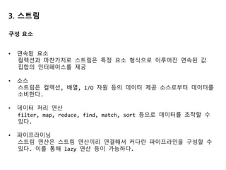 3. 스트림
• 연속된 요소
컬렉션과 마찬가지로 스트림은 특정 요소 형식으로 이루어진 연속된 값
집합의 인터페이스를 제공
• 소스
스트림은 컬렉션, 배열, I/O 자원 등의 데이터 제공 소스로부터 데이터를
소비한다.
• 데이터 처리 연산
filter, map, reduce, find, match, sort 등으로 데이터를 조작할 수
있다.
• 파이프라이닝
스트림 연산은 스트림 연산끼리 연결해서 커다란 파이프라인을 구성할 수
있다. 이를 통해 lazy 연산 등이 가능하다.
구성 요소
 
