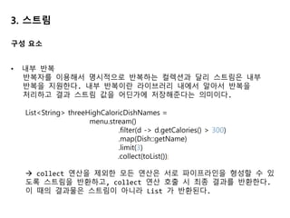 3. 스트림
• 내부 반복
반복자를 이용해서 명시적으로 반복하는 컬렉션과 달리 스트림은 내부
반복을 지원한다. 내부 반복이란 라이브러리 내에서 알아서 반복을
처리하고 결과 스트림 값을 어딘가에 저장해준다는 의미이다.
List<String> threeHighCaloricDishNames =
menu.stream()
.filter(d -> d.getCalories() > 300)
.map(Dish::getName)
.limit(3)
.collect(toList());
 collect 연산을 제외한 모든 연산은 서로 파이프라인을 형성할 수 있
도록 스트림을 반환하고, collect 연산 호출 시 최종 결과를 반환한다.
이 때의 결과물은 스트림이 아니라 List 가 반환된다.
구성 요소
 