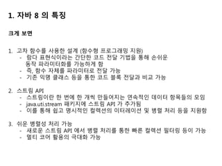 1. 자바 8 의 특징
1. 고차 함수를 사용한 설계 (함수형 프로그래밍 지원)
- 람다 표현식이라는 간단한 코드 전달 기법을 통해 손쉬운
동작 파라미터화를 가능하게 함
- 즉, 함수 자체를 파라미터로 전달 가능
- 기존 익명 클래스 등을 통한 코드 블록 전달과 비교 가능
2. 스트림 API
- 스트림이란 한 번에 한 개씩 만들어지는 연속적인 데이터 항목들의 모임
- java.uti.stream 패키지에 스트림 API 가 추가됨
- 이를 통해 쉽고 명시적인 컬렉션의 이터레이션 및 병렬 처리 등을 지원함
3. 쉬운 병렬성 처리 가능
- 새로운 스트림 API 에서 병렬 처리를 통한 빠른 컬렉션 필터링 등이 가능
- 멀티 코어 활용의 극대화 가능
크게 보면
 