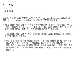 3. 스트림
// 필터링
List<Dish> vegetarianMenu = menu.stream()
.filter(Dish::isVegetarian)
.collect(toList());
// 고유 요소 필터링 - distinct() 활용
List<Integer> numbers = Arrays.asList(1, 2, 1, 3, 3, 2, 4);
numbers.stream().filter(i -> i % 2 == 0)
.distinct()
.forEach(System.out::println);
// 스트림 축소
List<Dish> dishes = menu.stream().filter(d -> d.getCalories() > 300)
.limit(3)
.collect(toList());
스트림 활용: 필터링과 슬라이싱
 