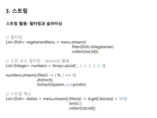 3. 스트림
// 매핑: 주어진 함수를 컬렉션의 각 엘리먼트에 적용하고 결과 컬렉션을 생성
List<String> dishNames = menu.stream()
.map(Dish::getName)
.collect(toList());
// 각 단어의 글자 수의 리스트 반환
List<String> words = Arrays.asList("IDINCU", "Opensurvey", "Ovey");
List<Integer> wordLengths = words.stream()
.map(String::length)
.collect(toList());
// ["Hello" , "World"] 리스트에서 고유 문자만 추출. ["H","e","l","o","W","r","d"] 얻기
// flatMap 사용: 각 배열을 스트림이 아니라 스트림의 컨텐츠로 매핑한다.
List<String> words = Arrays.asList("Hello" , "World");
List<String> uniqueCharacters = words.stream()
.map(w -> w.split(""))
.flatMap(Arrays::stream)
.distinct().collect(Collectors.toList());
스트림 활용: 매핑
 