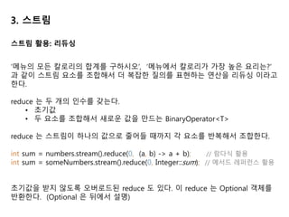 3. 스트림
Optional<T> 클래스(java.util.Optional) 는 값의 존재나 부재 여부를 표현하는 컨테
이너 클래스다. Null 은 쉽게 에러를 일으킬 수 있으므로 자바 8 에서 Optional<T>
이 추가되었다.
• isPresent() 는 Optional 이 값을 포함하면 true, 포함하지 않으면 false
• ifPresent(Consumer<T> block) 은 값이 있으면 주어진 블록을 실행
• T get() 은 값이 존재하면 값을 반환, 없으면 NoSuchElementException 발생
• T orElse(T other) 는 값이 있으면 값을 반환, 없으면 기본값 반환
menu.stream()
.filter(Dish::isVegetarian)
.findAny() // Optional<Dish> 반환
.ifPresent(d -> System.out.println(d.getName())); // 값이 있을 때에 출력
Optional
 