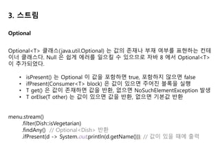3. 스트림
스트림의 연산에서 중간 연산은 한 스트림을 다른 스트림으로 변환하는 연산으로
여러 연산을 연결할 수 있다. 최종 연산은 스트림의 요소를 소비해서 최종 결과를
도출한다. 이 때 최종 연산은 스트림의 파이프라인을 최적화하면서 계산 과정을 짧
게 생략하기도 한다.
앞의 예시 코드에서 스트림의 최종 연산 collect 의 사용법이 제시되었다. 그러나
예시에서 사용된 toList 말고도 다양한 요소 누적 방식이 존재한다.
다양한 요소 누적 방식은 Collector 인터페이스에 정의 되어 있다.
Collector Interface
 