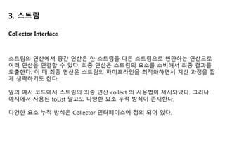 3. 스트림
import static java.util.stream.Collectors.toList;
List<String> dishNames = menu.stream().map(Dish::getName).collect(toList());
스트림에 collect를 호출하면 스트림의 요소에 리듀싱 연산이 수행된다. 이 때
collect 메서드로 전달된 Collector 인터페이스의 구현에 따라 스트림의 각 요소를
방문하면서 작업을 처리한다.
toList() 의 경우 Collectors 유틸리티 클래스에서 제공하는 정적 팩토리 메서드이다.
toList() 의 경우 스트림의 모든 요소를 리스트로 수집한다.
Collectors 클래스에서 자주 쓰이는 정적 팩토리 메서드는 다음과 같다
• toList, toSet
• joining, counting
• summingInt, summingLong, summingDouble
• averagingInt, averagingLong, averagingDouble
• minBy, maxBy
• groupingBy, partitioningBy 등
Collector Interface
 