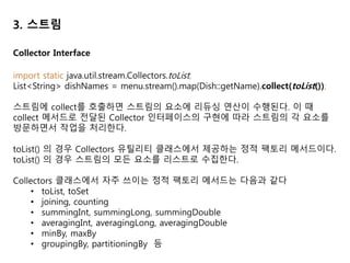 3. 스트림
Stream.collect 메서드의 인수인 Collector Interface 의 구현체로 스트림의 항목을
컬렉션으로 재구성할 수 있다. 좀 더 일반적으로 말해 컬렉터로 스트림의 모든 항
목을 하나의 결과로 합칠 수 있다.
long howManyDishes = menu.stream().collect(Collectors.counting());
// Collectors.maxBy 는 스트림의 요소를 비교하는 데 사용할
// Comparator 를 인수로 받는다.
Comparator<Dish> dishCaloriesComparator =
Comparator.comparingInt(Dish::getCalories);
Optional<Dish> mostCalorieDish =
menu.stream().collect(maxBy(dishCaloriesComparator));
// Collectors.summingInt 는 객체를 int 로 매핑하는 함수를 인수로 받는다.
int totalCalories = menu.stream().collect(summingInt(Dish::getCalories));
Collector Interface
 