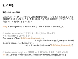 3. 스트림
// joining 메서드는 내부적으로 StringBuilder 를 이용하여 문자열을 하나로 만든다.
// 필요시 연결된 두 요소 사이에 구분 문자열을 넣을 수 있다.
String shortMenu = menu.stream().map(Dish::getName).collect(joining());
String shortMenu = menu.stream().map(Dish::getName).collect(joining(", "));
Collectors.groupingBy 를 이용하여 그룹화가 가능하다. 이 때 groupingBy 에는 분
류 기준이 되는 속성 접근자 등을 전달한다.
Map<Dish.Type, List<Dish>> dishesByType =
menu.stream().collect(groupingBy(Dish::getType));
// 결과: {FISH=[prawns, salmon], OTHER=[french fries, rice], MEAT=[pork, beef]}
그룹화 연산의 결과로 그룹화 함수가 반환하는 키와 각 키에 대응하는 스트림의 모
든 항목 리스트를 값으로 갖는 맵이 반환된다.
Collector Interface
 
