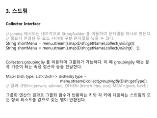 3. 스트림
// 다수준 그룹화 - 일반적인 분류 함수와 컬렉터를 인수로 받는다.
menu.stream().collect(groupingBy(Dish::getType), // 첫번째 수준의 분류 함수
groupingBy(dish -> { // 두번째 수준의 분류 함수
if(dish.getCalories() <= 400){
return CaloricLevel.DIET;
}else if(dish.getCalories() <= 700){
return CaloricLevel.NORMAL;
}else{
return CaloricLevel.FAT;
}
})
);
// 결과 { MEAT={DIET=[chicken], NORMAL=[beef], FAT=[pork]},
// FISH={DIET=[prawns]} ... }
Collector Interface
 