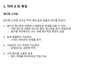 1. 자바 8 의 특징
함수형 스타일 코드는 투자 대비 높은 효율의 코드를 만든다.
1. 변수의 명시적인 변경이나 재할당의 문제를 피할 수 있다.
- 가변 변수의 사용은 버그의 원천, 동시성을 갖기 어렵게 함
- 함수형 버전에서는 코드 내에 명시적인 변경이 없음
2. 쉽게 병렬화가 가능하다.
- 스레드-세이프티 문제를 제거
3. 서술적인 코드 작성이 가능하다.
- 문법보다는 표현에 주력
4. 고차 함수를 사용한 설계
- 함수 자체를 파라미터로 전달 가능
함수형 스타일
 